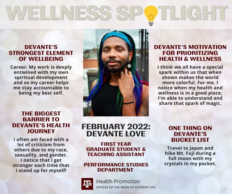 The February 2022 Wellness Spotlight is DeVante Love, first year graduate student and teaching assistant with the Performance Studies department. DeVante's strongest element of wellbeing: "Career. My work is deeply entwined with my own spiritual development and so my career helps me stay accountable to being my best self." The biggest barrier to DeVante's health journey: "I often am faced with a lot of criticism from others due to my race, sexuality, and gender. I notice that I get stronger each time that I stand up for myself!" DeVante's motivation for prioritizing health & wellness: "I think we all have a special spark within us that when shown makes the world more colorful. For me, I notice when my health and wellness is in a good place, I'm able to understand and share that spark of magic." One thing on DeVante's bucket list: "Travel to Japan and hike Mt. Fuji during a full moon with my crystals in my pocket."